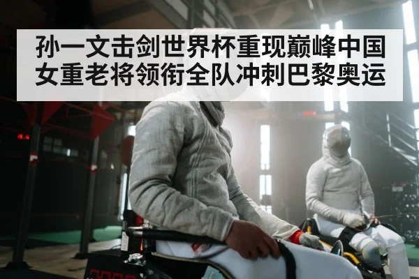 孙一文击剑世界杯重现巅峰中国女重老将领衔全队冲刺巴黎奥运