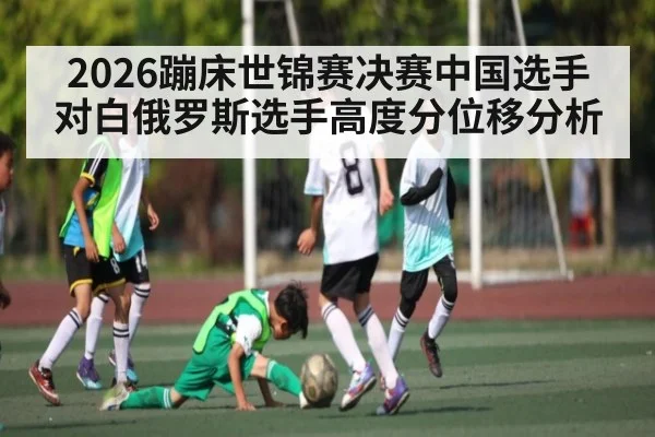 2026蹦床世锦赛决赛中国选手对白俄罗斯选手高度分位移分析